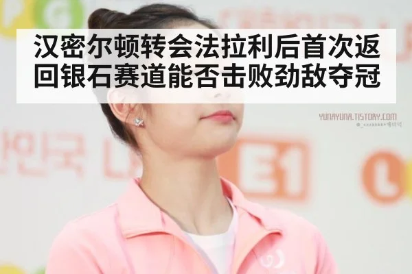 汉密尔顿转会法拉利后首次返回银石赛道能否击败劲敌夺冠