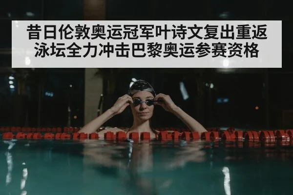 昔日伦敦奥运冠军叶诗文复出重返泳坛全力冲击巴黎奥运参赛资格