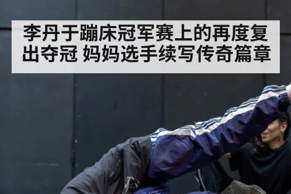 李丹于蹦床冠军赛上的再度复出夺冠 妈妈选手续写传奇篇章